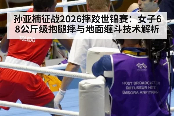 孙亚楠征战2026摔跤世锦赛：女子68公斤级抱腿摔与地面缠斗技术解析