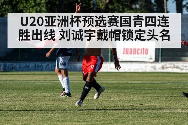 U20亚洲杯预选赛国青四连胜出线 刘诚宇戴帽锁定头名